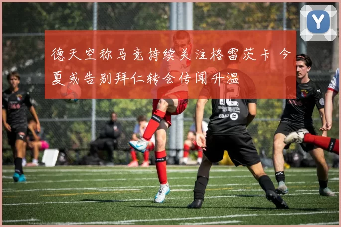 德天空称马竞持续关注格雷茨卡 今夏或告别拜仁转会传闻升温
